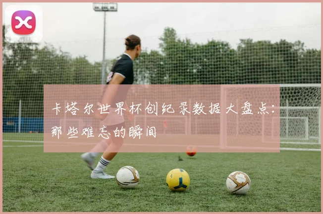 卡塔尔世界杯创纪录数据大盘点：那些难忘的瞬间