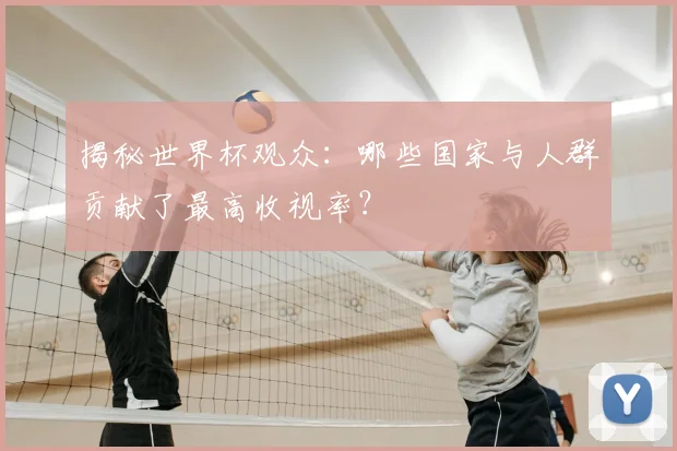 揭秘世界杯观众：哪些国家与人群贡献了最高收视率？