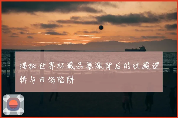 揭秘世界杯藏品暴涨背后的收藏逻辑与市场陷阱