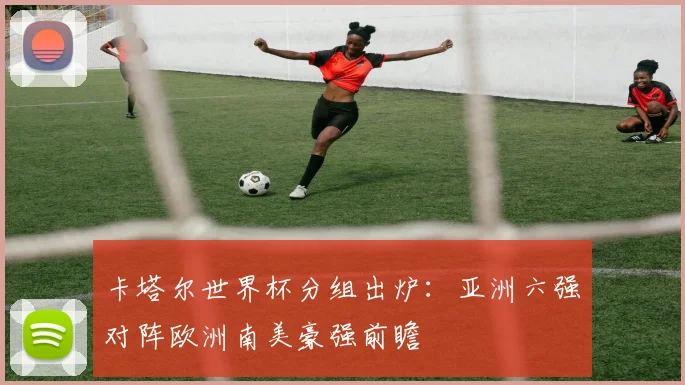 卡塔尔世界杯分组出炉：亚洲六强对阵欧洲南美豪强前瞻