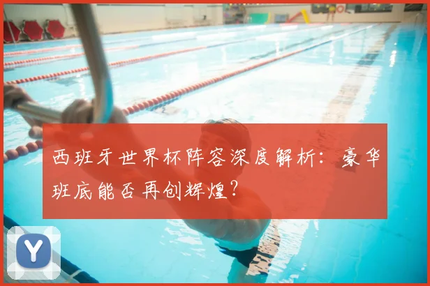 西班牙世界杯阵容深度解析：豪华班底能否再创辉煌？