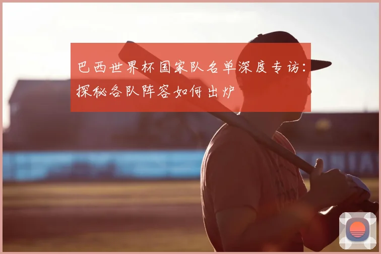 巴西世界杯国家队名单深度专访:探秘各队阵容如何出炉