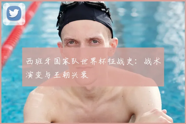 西班牙国家队世界杯征战史：战术演变与王朝兴衰