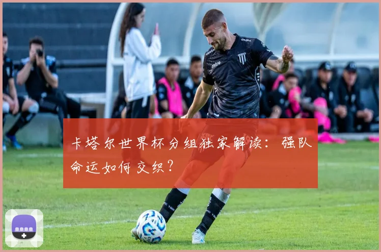 卡塔尔世界杯分组独家解读：强队命运如何交织？
