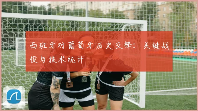 西班牙对葡萄牙历史交锋：关键战役与技术统计