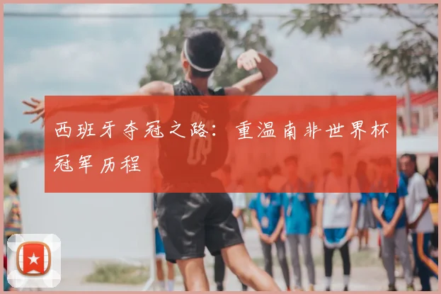 西班牙夺冠之路：重温南非世界杯冠军历程
