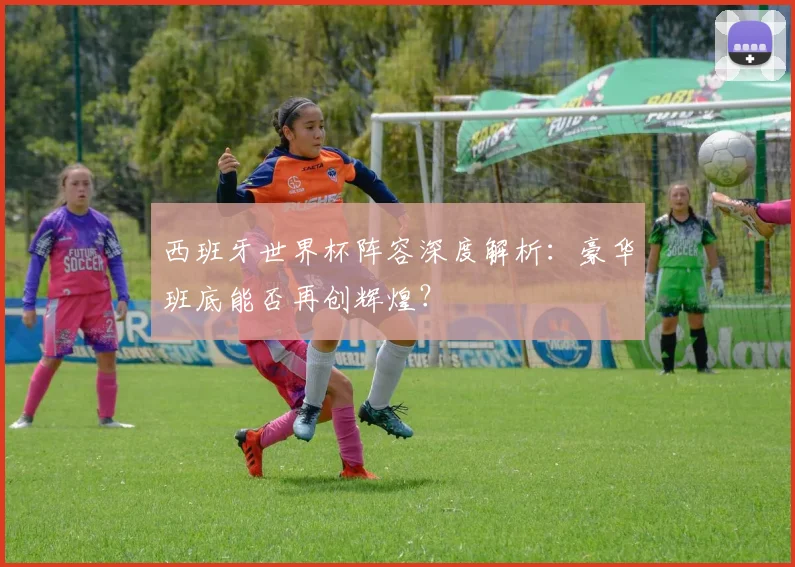西班牙世界杯阵容深度解析：豪华班底能否再创辉煌？