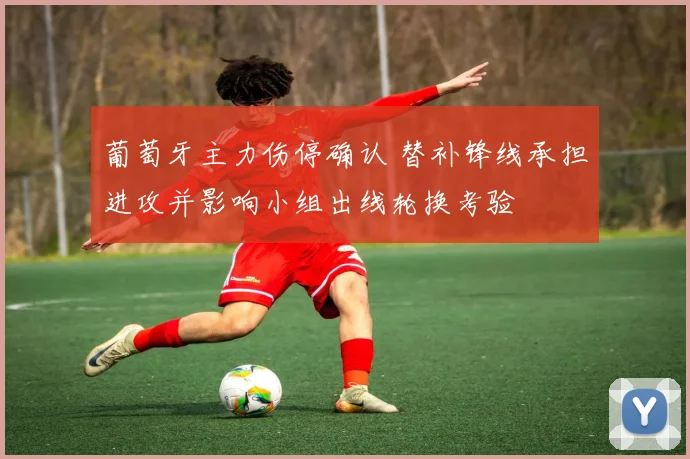 葡萄牙主力伤停确认 替补锋线承担进攻并影响小组出线轮换考验